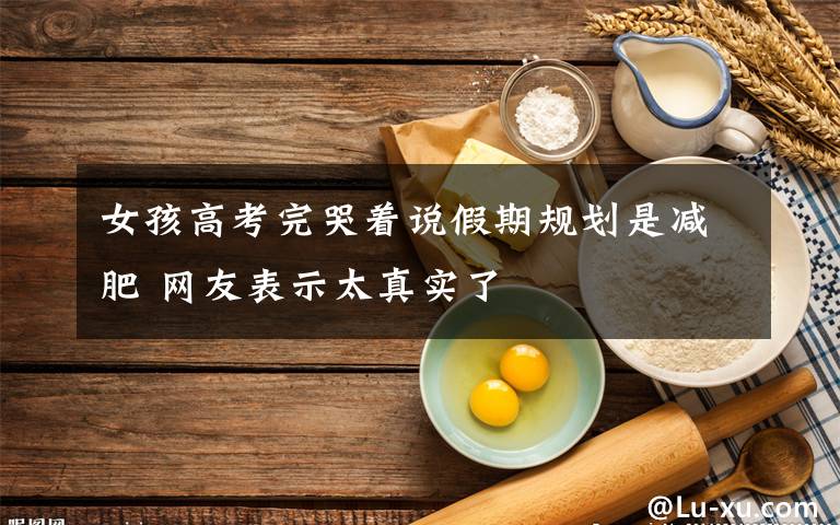 女孩高考完哭著說假期規(guī)劃是減肥 網(wǎng)友表示太真實(shí)了