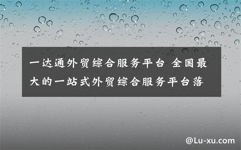 一達通外貿(mào)綜合服務(wù)平臺 全國最大的一站式外貿(mào)綜合服務(wù)平臺落戶長沙