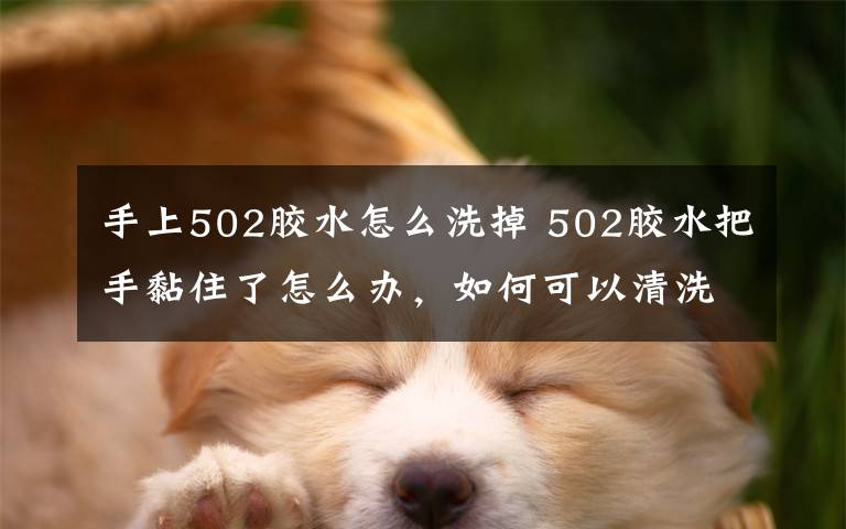 手上502膠水怎么洗掉 502膠水把手黏住了怎么辦，如何可以清洗掉熱水可以消融嗎