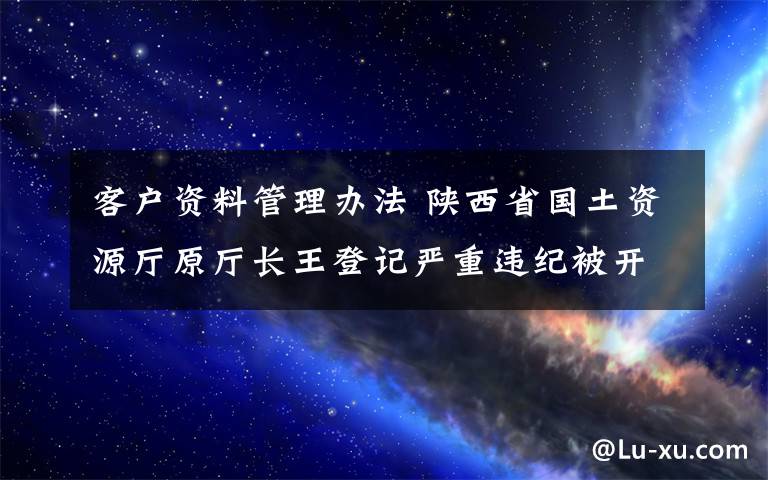 客戶資料管理辦法 陜西省國土資源廳原廳長王登記嚴(yán)重違紀(jì)被開除黨籍