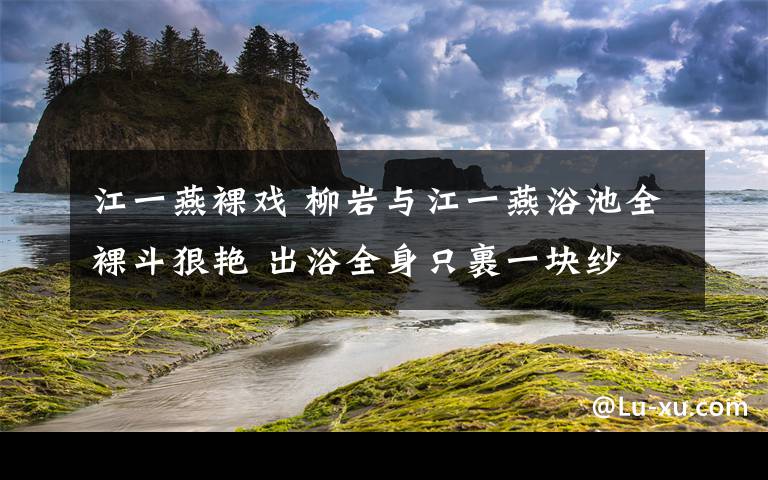 江一燕裸戲 柳巖與江一燕浴池全裸斗狠艷 出浴全身只裹一塊紗