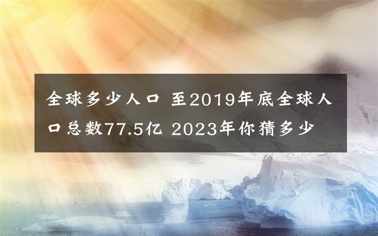 全球多少人口 至2019年底全球人口總數(shù)77.5億 2023年你猜多少