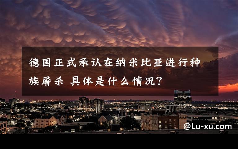 德國正式承認(rèn)在納米比亞進(jìn)行種族屠殺 具體是什么情況？