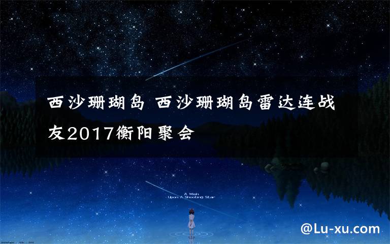 西沙珊瑚島 西沙珊瑚島雷達(dá)連戰(zhàn)友2017衡陽聚會(huì)               攝影鄧寶金     文字 張志剛