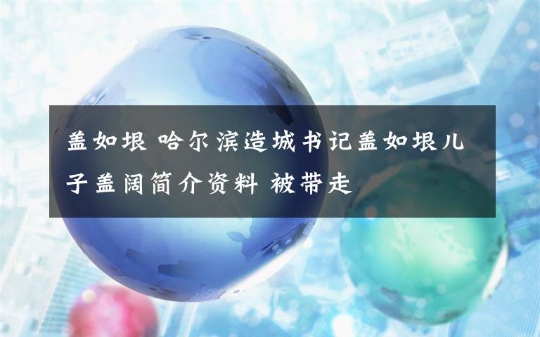 蓋如垠 哈爾濱造城書記蓋如垠兒子蓋闊簡介資料 被帶走