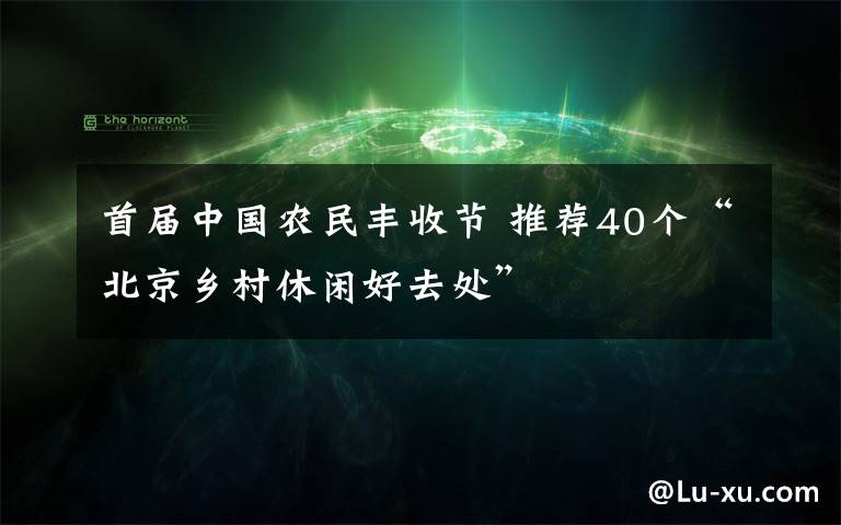 首屆中國農(nóng)民豐收節(jié) 推薦40個“北京鄉(xiāng)村休閑好去處”