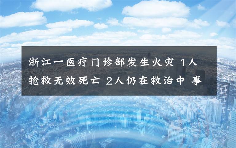 浙江一醫(yī)療門(mén)診部發(fā)生火災(zāi) 1人搶救無(wú)效死亡 2人仍在救治中 事情經(jīng)過(guò)真相揭秘！