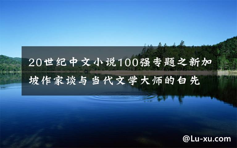 20世紀(jì)中文小說100強(qiáng)專題之新加坡作家談與當(dāng)代文學(xué)大師的白先勇之間的緣分