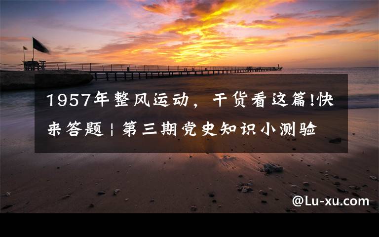 1957年整風(fēng)運(yùn)動，干貨看這篇!快來答題 | 第三期黨史知識小測驗(yàn)來了