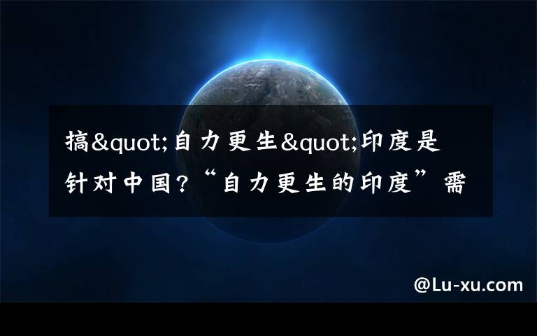 搞"自力更生"印度是針對中國?“自力更生的印度”需成“13億人的口頭禪”