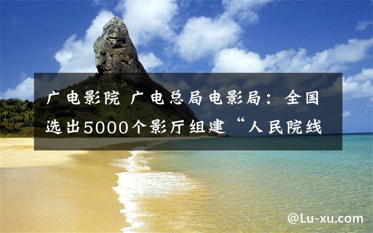 廣電影院 廣電總局電影局：全國(guó)選出5000個(gè)影廳組建“人民院線”