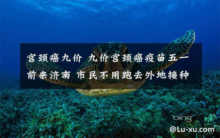 宮頸癌九價 九價宮頸癌疫苗五一前來濟南 市民不用跑去外地接種了