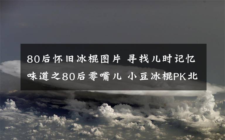 80后懷舊冰棍圖片 尋找兒時記憶味道之80后零嘴兒 小豆冰棍PK北冰洋汽水