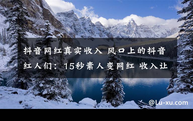 抖音網(wǎng)紅真實收入 風(fēng)口上的抖音紅人們：15秒素人變網(wǎng)紅 收入讓人艷羨