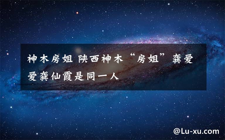 神木房姐 陜西神木“房姐”龔愛愛龔仙霞是同一人