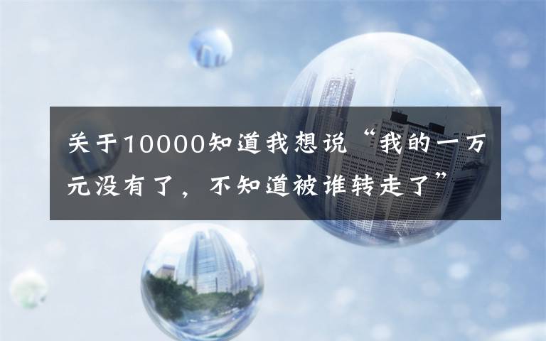 關(guān)于10000知道我想說“我的一萬元沒有了，不知道被誰轉(zhuǎn)走了”