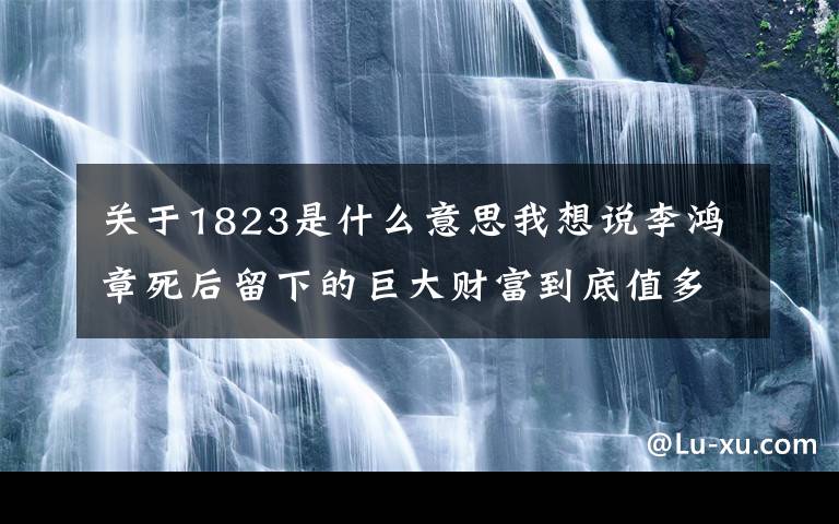 關(guān)于1823是什么意思我想說(shuō)李鴻章死后留下的巨大財(cái)富到底值多少錢(qián)，又是從何而來(lái)的