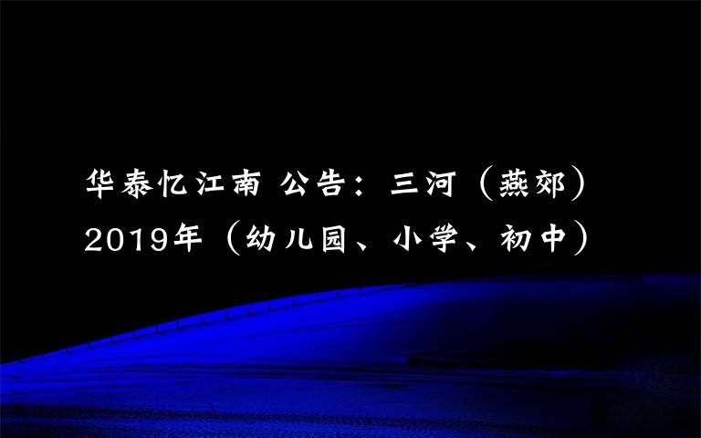 華泰憶江南 公告：三河（燕郊）2019年（幼兒園、小學(xué)、初中）學(xué)校招生通知（最新最全）