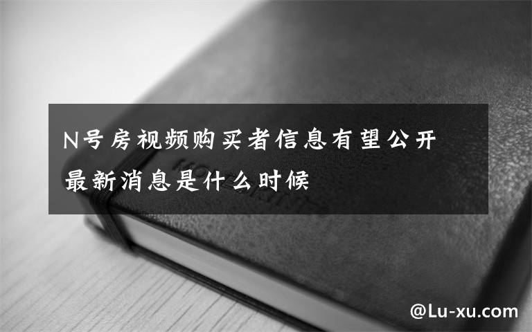 N號房視頻購買者信息有望公開 最新消息是什么時候