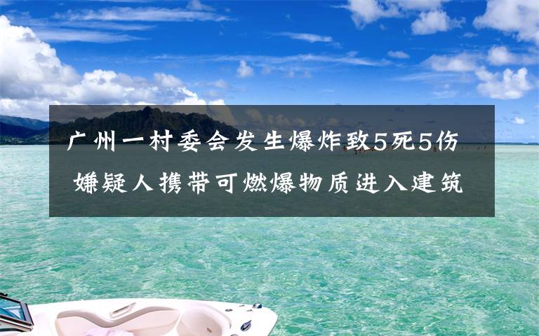 廣州一村委會發(fā)生爆炸致5死5傷 嫌疑人攜帶可燃爆物質(zhì)進(jìn)入建筑 具體是什么情況？