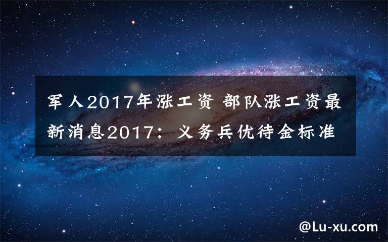 軍人2017年漲工資 部隊漲工資最新消息2017：義務(wù)兵優(yōu)待金標準增至3.06萬元