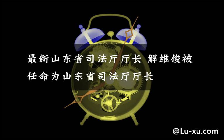 最新山東省司法廳廳長 解維俊被任命為山東省司法廳廳長