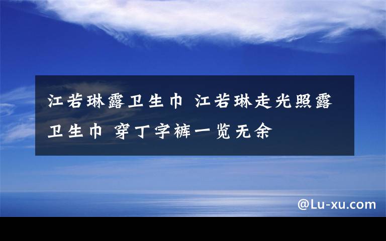 江若琳露衛(wèi)生巾 江若琳走光照露衛(wèi)生巾 穿丁字褲一覽無余