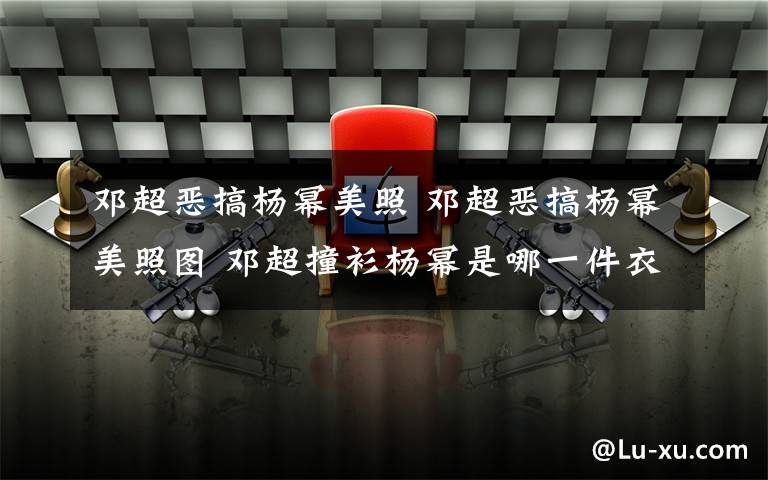 鄧超惡搞楊冪美照 鄧超惡搞楊冪美照圖 鄧超撞衫楊冪是哪一件衣服是什么梗