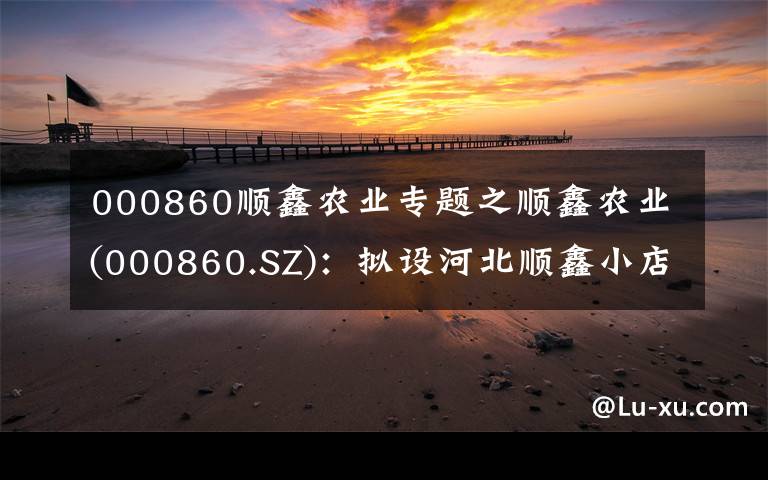 000860順鑫農(nóng)業(yè)專題之順鑫農(nóng)業(yè)(000860.SZ)：擬設(shè)河北順鑫小店畜牧發(fā)展 完善生豬養(yǎng)殖業(yè)務(wù)布局