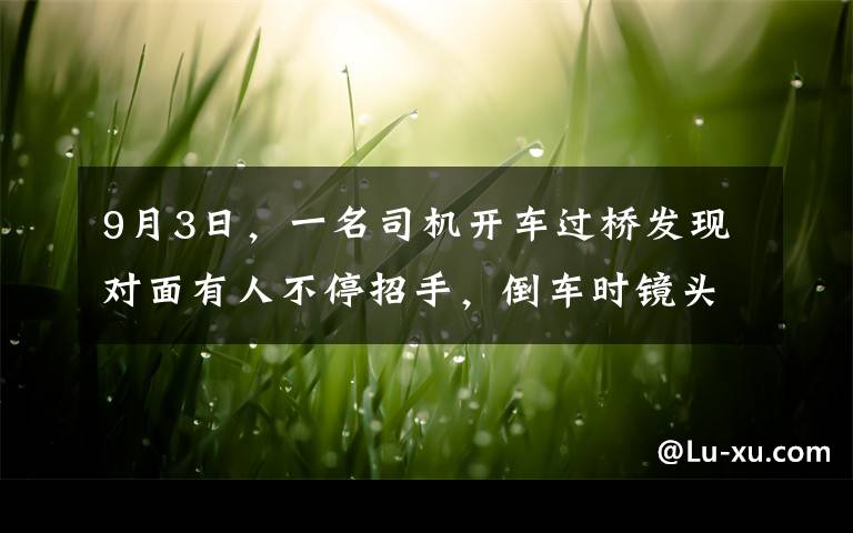 9月3日，一名司機開車過橋發(fā)現(xiàn)對面有人不停招手，倒車時鏡頭拍下可怕景象，現(xiàn)場曝光。