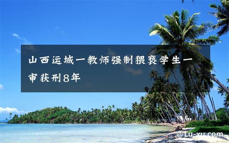 山西運(yùn)城一教師強(qiáng)制猥褻學(xué)生一審獲刑8年