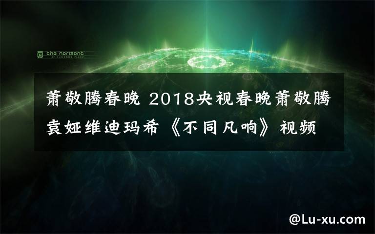 蕭敬騰春晚 2018央視春晚蕭敬騰袁婭維迪瑪?！恫煌岔憽芬曨l地址