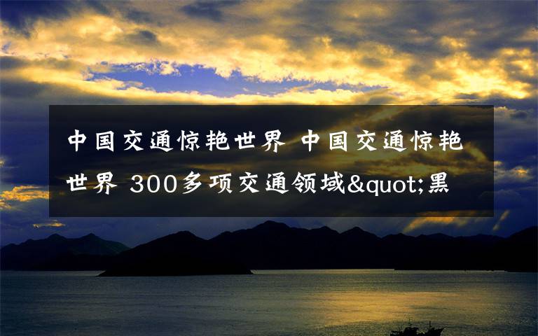 中國(guó)交通驚艷世界 中國(guó)交通驚艷世界 300多項(xiàng)交通領(lǐng)域"黑科技"集體亮相震撼全球