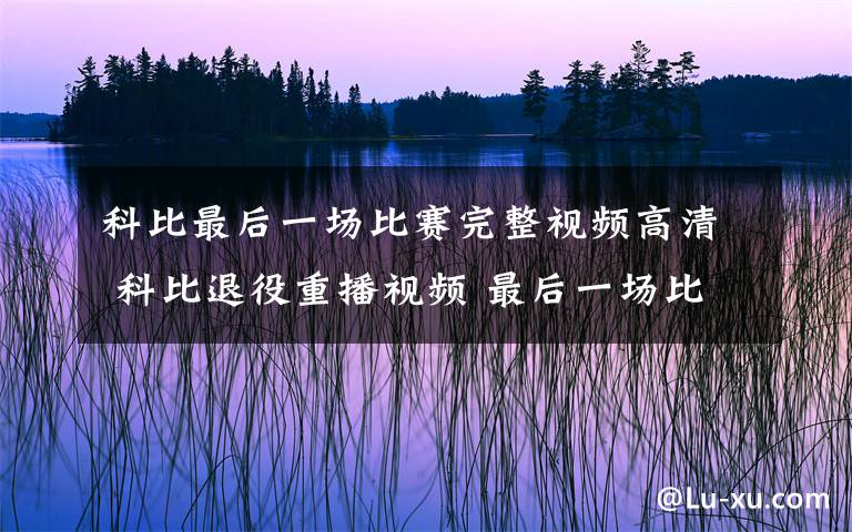 科比最后一場比賽完整視頻高清 科比退役重播視頻 最后一場比賽現(xiàn)場令球迷粉絲淚奔