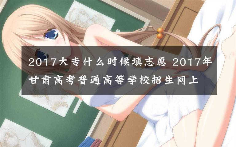 2017大專什么時候填志愿 2017年甘肅高考普通高等學(xué)校招生網(wǎng)上填報志愿和錄取時間安排