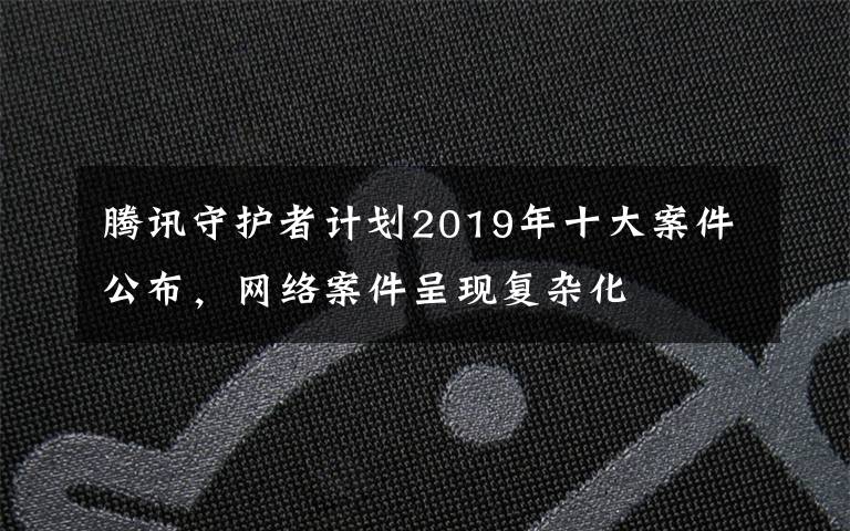 騰訊守護(hù)者計(jì)劃2019年十大案件公布，網(wǎng)絡(luò)案件呈現(xiàn)復(fù)雜化