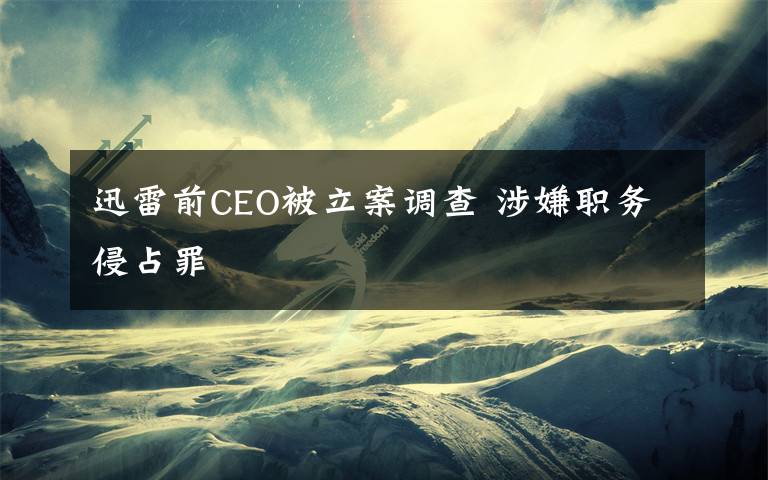 迅雷前CEO被立案調(diào)查 涉嫌職務(wù)侵占罪