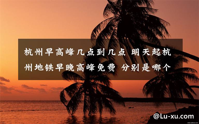 杭州早高峰幾點(diǎn)到幾點(diǎn) 明天起杭州地鐵早晚高峰免費(fèi) 分別是哪個(gè)時(shí)間段？