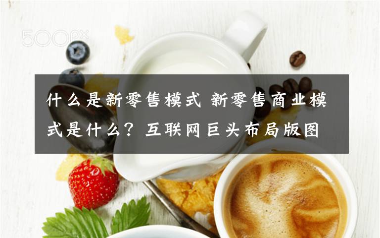 什么是新零售模式 新零售商業(yè)模式是什么？互聯(lián)網(wǎng)巨頭布局版圖引人矚目