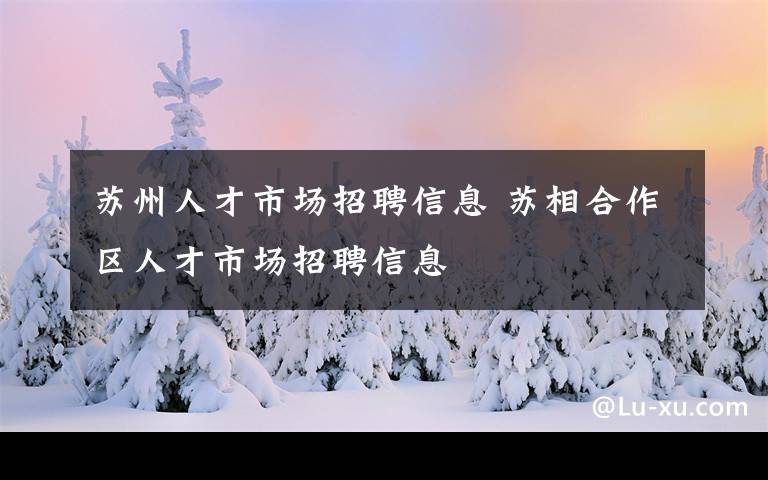 蘇州人才市場招聘信息 蘇相合作區(qū)人才市場招聘信息