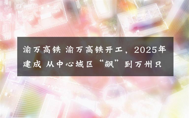 渝萬高鐵 渝萬高鐵開工，2025年建成 從中心城區(qū)“飆”到萬州只需50分鐘