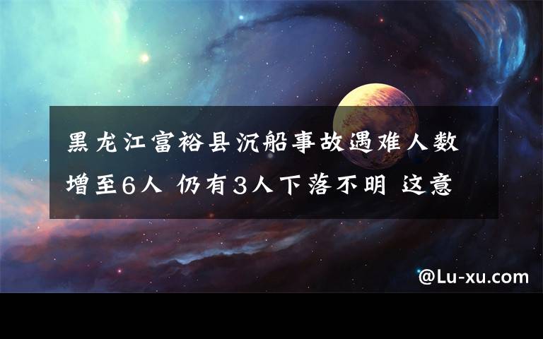 黑龍江富裕縣沉船事故遇難人數(shù)增至6人 仍有3人下落不明 這意味著什么?