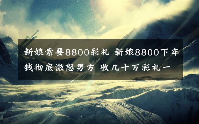 新娘索要8800彩禮 新娘8800下車錢徹底激怒男方 收幾十萬彩禮一毛不拔竟索要下車費