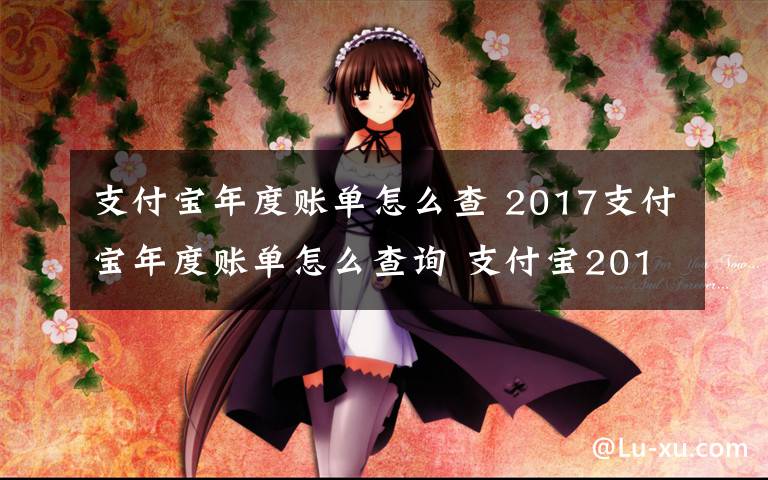 支付寶年度賬單怎么查 2017支付寶年度賬單怎么查詢 支付寶2017年賬單怎么看附查詢方法