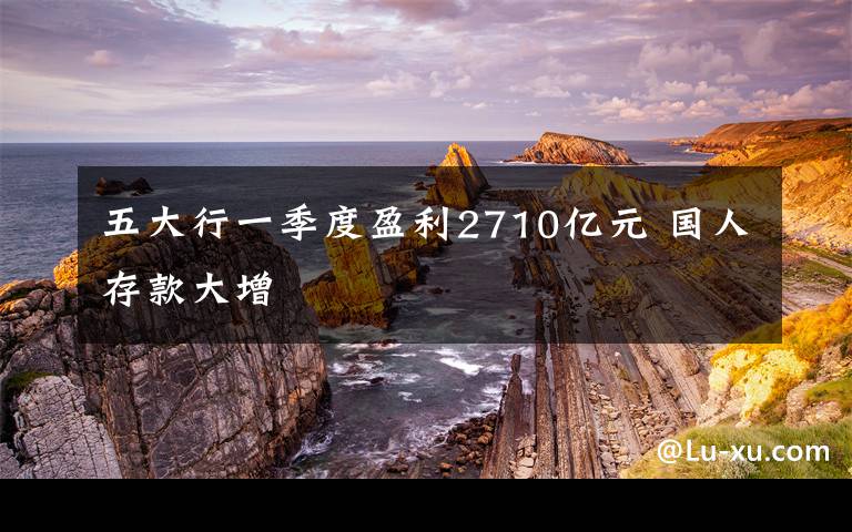 五大行一季度盈利2710億元 國(guó)人存款大增