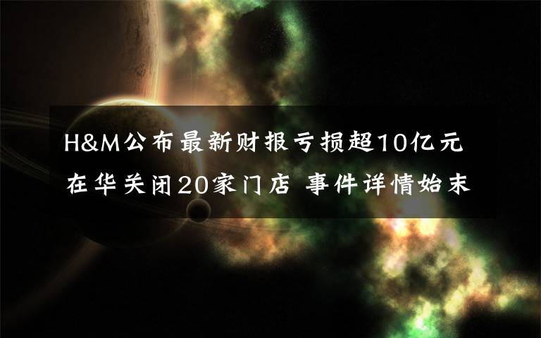 H&M公布最新財(cái)報(bào)虧損超10億元 在華關(guān)閉20家門店 事件詳情始末介紹！