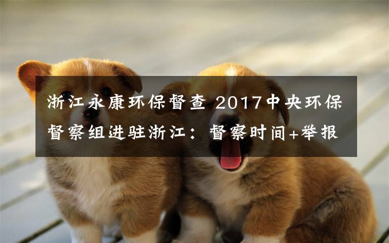 浙江永康環(huán)保督查 2017中央環(huán)保督察組進(jìn)駐浙江：督察時(shí)間+舉報(bào)電話郵箱