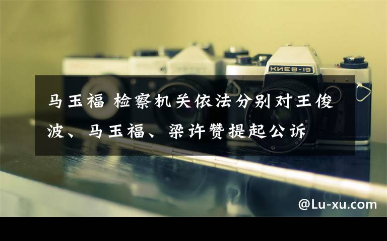 馬玉福 檢察機關(guān)依法分別對王俊波、馬玉福、梁許贊提起公訴