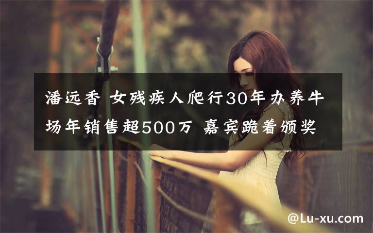 潘遠(yuǎn)香 女殘疾人爬行30年辦養(yǎng)牛場年銷售超500萬 嘉賓跪著頒獎(jiǎng)