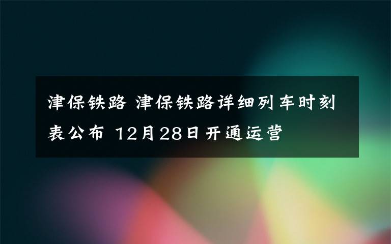 津保鐵路 津保鐵路詳細(xì)列車時(shí)刻表公布 12月28日開通運(yùn)營(yíng)